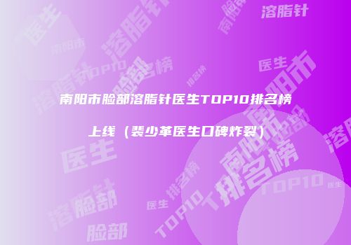 南阳市脸部溶脂针医生TOP10排名榜上线（裴少革医生口碑炸裂）