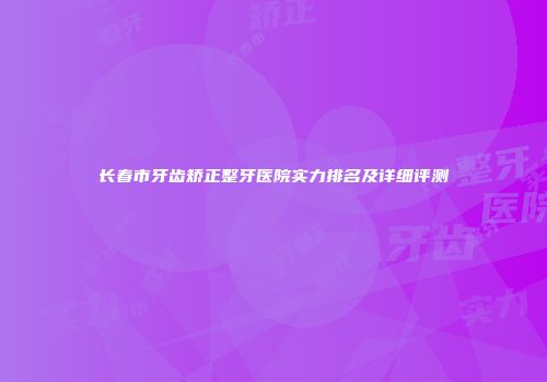 长春市牙齿矫正整牙医院实力排名及详细评测