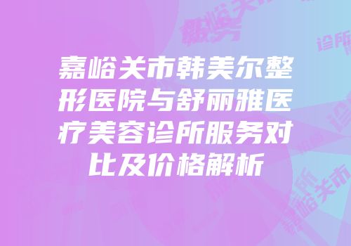 嘉峪关市韩美尔整形医院与舒丽雅医疗美容诊所服务对比及价格解析