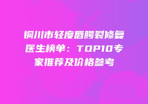 铜川市轻度唇腭裂修复医生榜单：TOP10专家推荐及价格参考