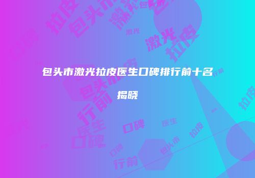 包头市激光拉皮医生口碑排行前十名揭晓