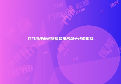 江门市皮肤松弛医院排名前十榜单揭晓