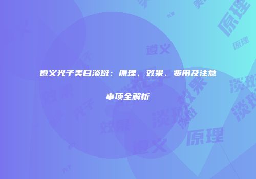 遵义光子美白淡斑：原理、效果、费用及注意事项全解析