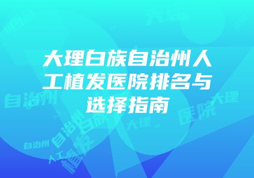 大理白族自治州人工植发医院排名与选择指南