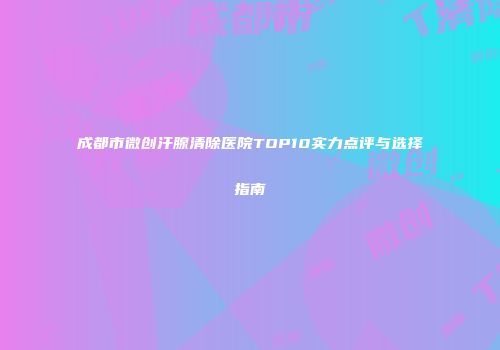 成都市微创汗腺清除医院TOP10实力点评与选择指南