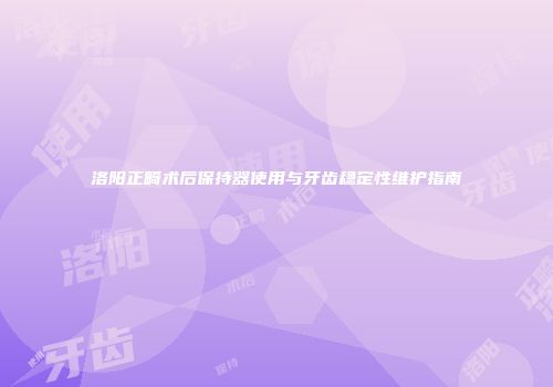 洛阳正畸术后保持器使用与牙齿稳定性维护指南