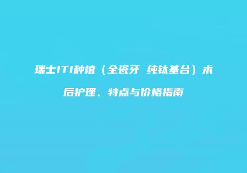 瑞士ITI种植（全瓷牙 纯钛基台）术后护理、特点与价格指南