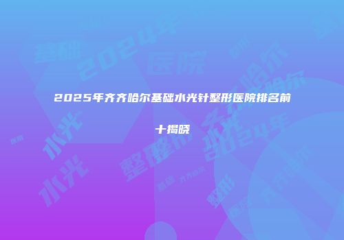2025年齐齐哈尔基础水光针整形医院排名前十揭晓