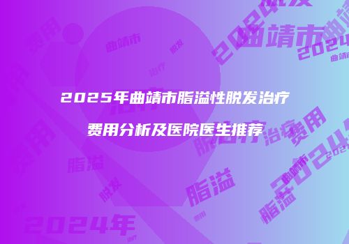 2025年曲靖市脂溢性脱发治疗费用分析及医院医生推荐