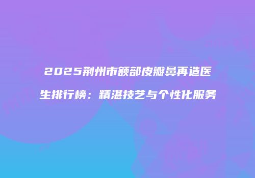 2025荆州市额部皮瓣鼻再造医生排行榜：精湛技艺与个性化服务