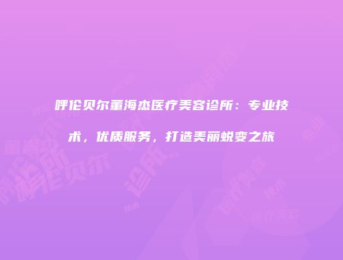 呼伦贝尔董海杰医疗美容诊所：专业技术，优质服务，打造美丽蜕变之旅
