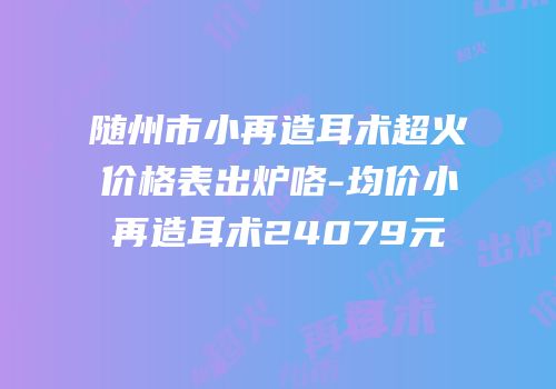 随州市小再造耳术超火价格表出炉咯-均价小再造耳术24079元