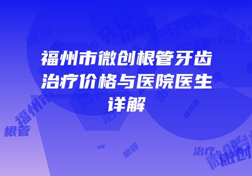 福州市微创根管牙齿治疗价格与医院医生详解