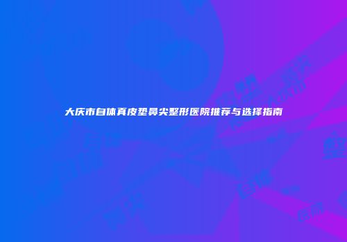 大庆市自体真皮垫鼻尖整形医院推荐与选择指南