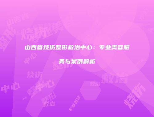 山西省烧伤整形救治中心：专业美容服务与案例解析