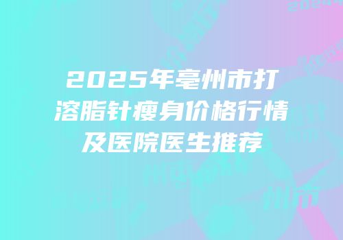 2025年亳州市打溶脂针瘦身价格行情及医院医生推荐
