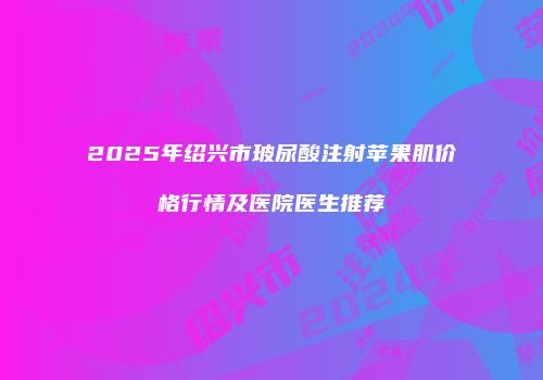 2025年绍兴市玻尿酸注射苹果肌价格行情及医院医生推荐
