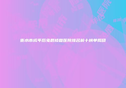 衡水市成年后兔唇修复医院排名前十榜单揭晓