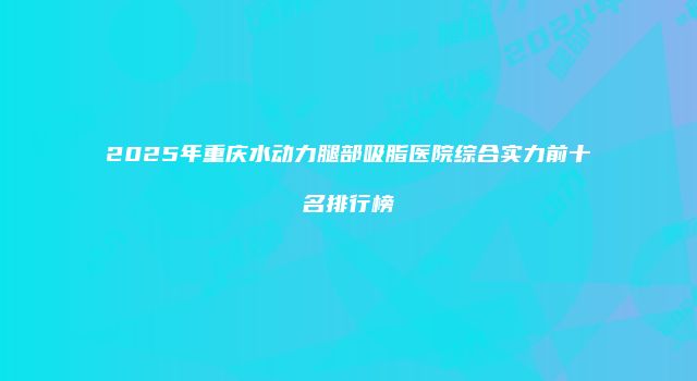 2025年重庆水动力腿部吸脂医院综合实力前十名排行榜