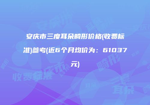 安庆市三度耳朵畸形价格(收费标准)参考(近6个月均价为：61037元)