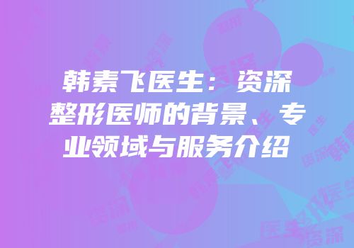韩素飞医生：资深整形医师的背景、专业领域与服务介绍