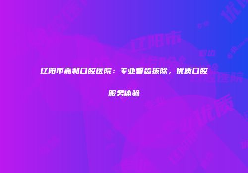 辽阳市嘉和口腔医院：专业智齿拔除，优质口腔服务体验