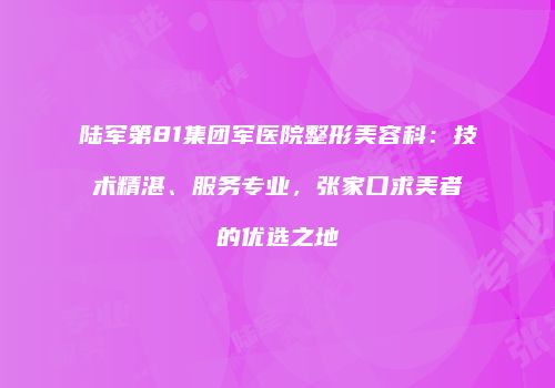 陆军第81集团军医院整形美容科：技术精湛、服务专业，张家口求美者的优选之地