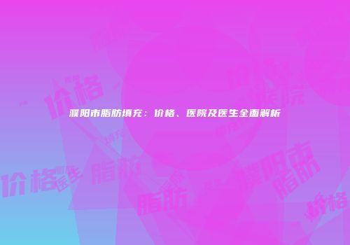 濮阳市脂肪填充：价格、医院及医生全面解析