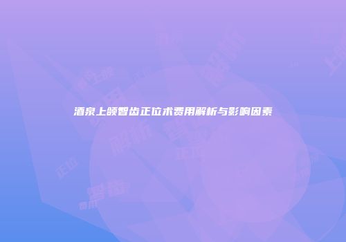 酒泉上颌智齿正位术费用解析与影响因素