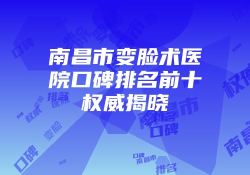 南昌市变脸术医院口碑排名前十权威揭晓