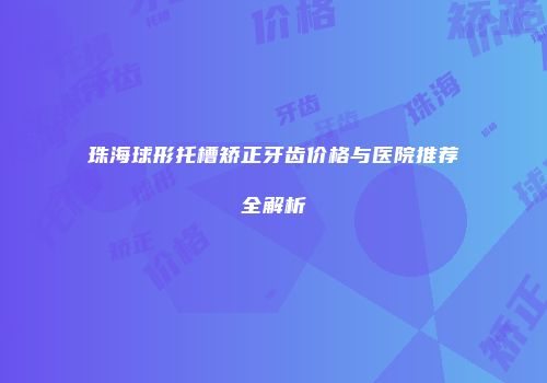 珠海球形托槽矫正牙齿价格与医院推荐全解析