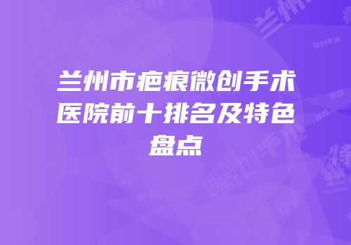 兰州市疤痕微创手术医院前十排名及特色盘点