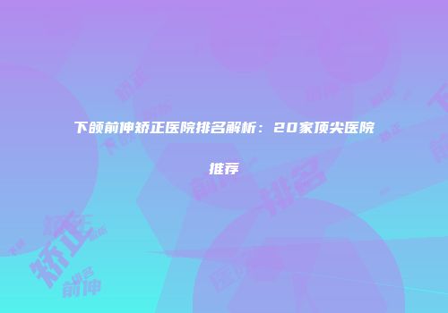 下颌前伸矫正医院排名解析：20家顶尖医院推荐