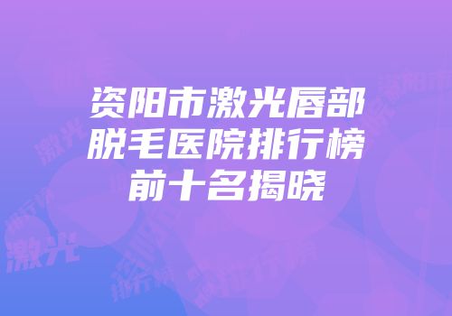 资阳市激光唇部脱毛医院排行榜前十名揭晓