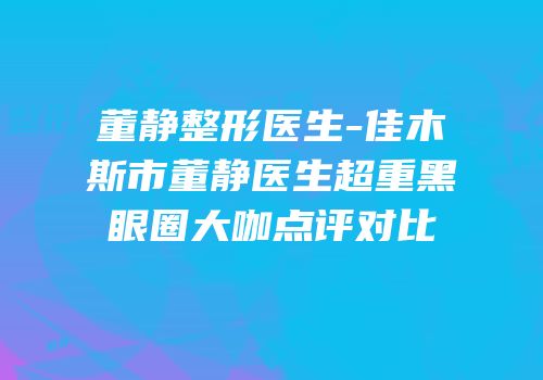 董静整形医生-佳木斯市董静医生超重黑眼圈大咖点评对比