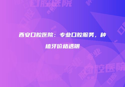 西安口腔医院：专业口腔服务，种植牙价格透明