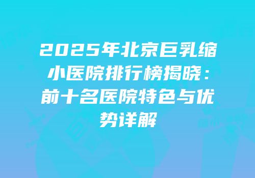 2025年北京巨乳缩小医院排行榜揭晓：前十名医院特色与优势详解