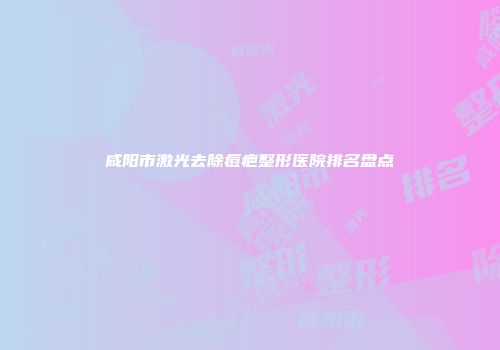 咸阳市激光去除痘疤整形医院排名盘点