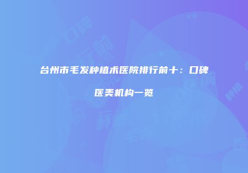 台州市毛发种植术医院排行前十：口碑医美机构一览