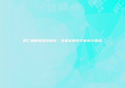 铜仁磨颧骨医院推荐：五家优质医疗机构大盘点