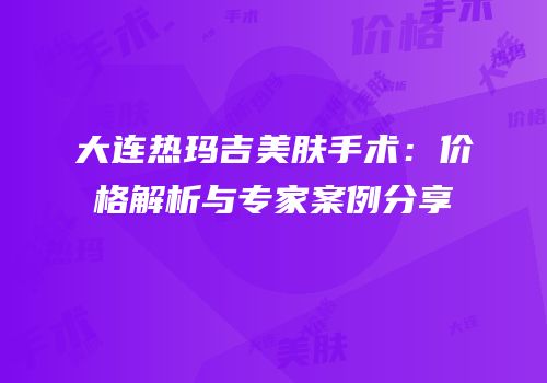 大连热玛吉美肤手术：价格解析与专家案例分享