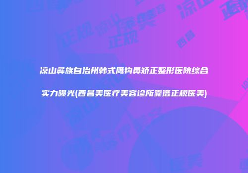 凉山彝族自治州韩式鹰钩鼻矫正整形医院综合实力曝光(西昌美医疗美容诊所靠谱正规医美)