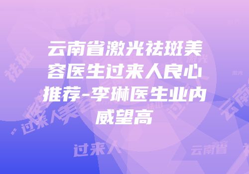 云南省激光祛斑美容医生过来人良心推荐-李琳医生业内威望高