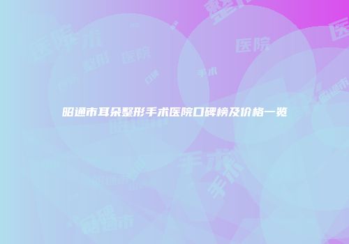 昭通市耳朵整形手术医院口碑榜及价格一览