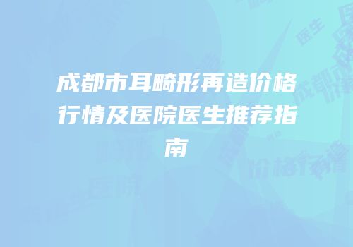 成都市耳畸形再造价格行情及医院医生推荐指南