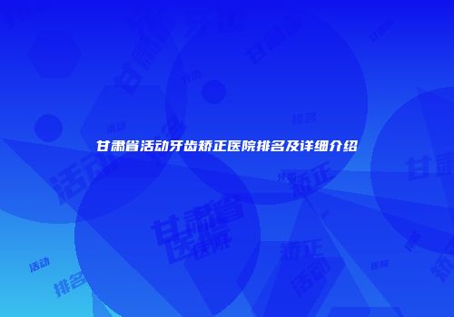 甘肃省活动牙齿矫正医院排名及详细介绍