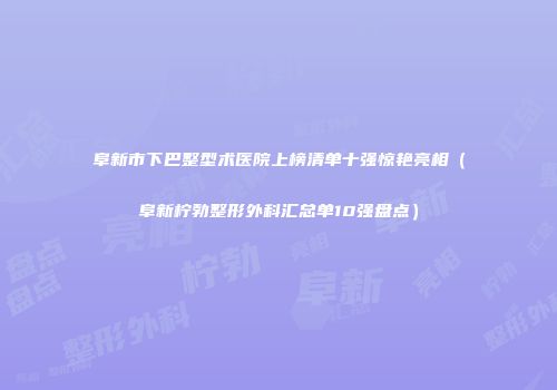 阜新市下巴整型术医院上榜清单十强惊艳亮相（阜新柠勃整形外科汇总单10强盘点）