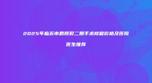 2025年临沂市唇腭裂二期手术修复价格及医院医生推荐