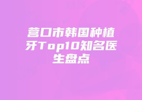 营口市韩国种植牙Top10知名医生盘点