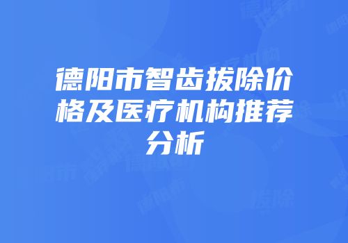 德阳市智齿拔除价格及医疗机构推荐分析